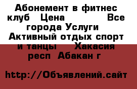 Абонемент в фитнес клуб › Цена ­ 23 000 - Все города Услуги » Активный отдых,спорт и танцы   . Хакасия респ.,Абакан г.